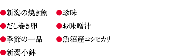 ●新潟の焼き魚●だし巻き卵●季節の一品●新潟小鉢●珍味●お味噌汁●魚沼産コシヒカリ