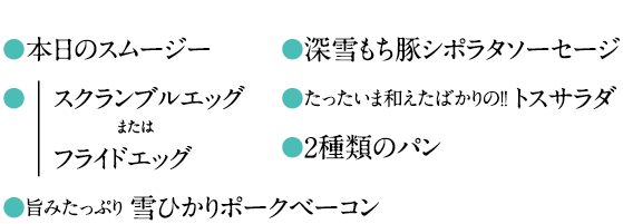 ●本日のスムージー●スクランブルエッグフライドエッグ●旨みたっぷり 雪ひかりポークベーコンまたは●深雪もち豚シポラタソーセージ●たったいま和えたばかりの！！トスサラダ●2種類のパン