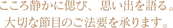 こころ静かに偲び、思い出を語る。 大切な節目のご法要を承ります。